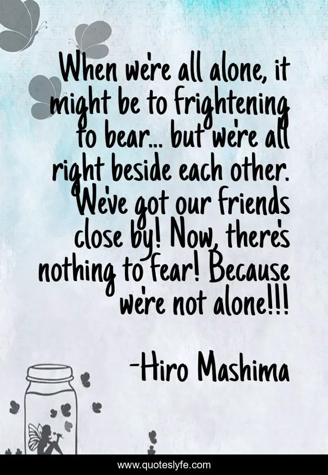 When we're all alone, it might be to frightening to bear... but we're all right beside each other. We've got our friends close by! Now, there's nothing to fear! Because we're not alone!!!