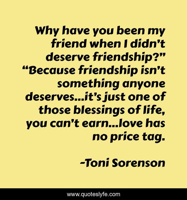 Why have you been my friend when I didn’t deserve friendship?” “Because friendship isn’t something anyone deserves…it’s just one of those blessings of life, you can’t earn…love has no price tag.