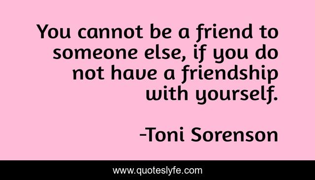 You cannot be a friend to someone else, if you do not have a friendship with yourself.