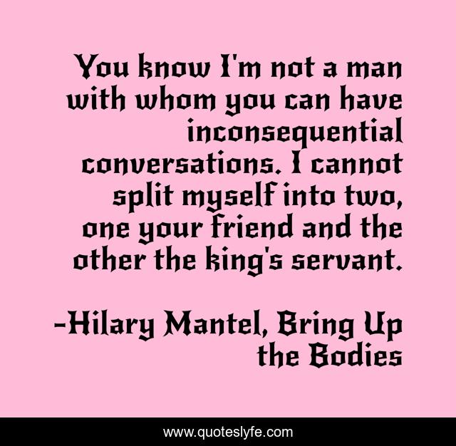 You know I'm not a man with whom you can have inconsequential conversations. I cannot split myself into two, one your friend and the other the king's servant.