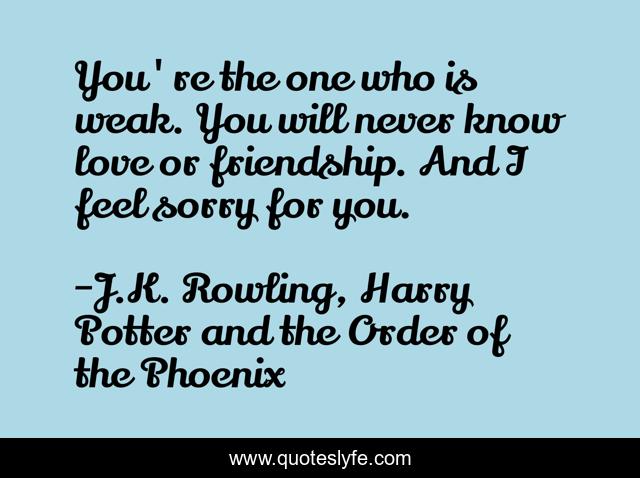 You're the one who is weak. You will never know love or friendship. And I feel sorry for you.