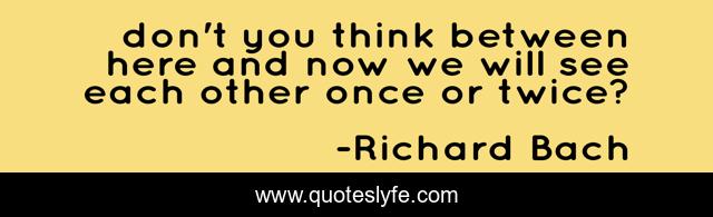 don't you think between here and now we will see each other once or twice?