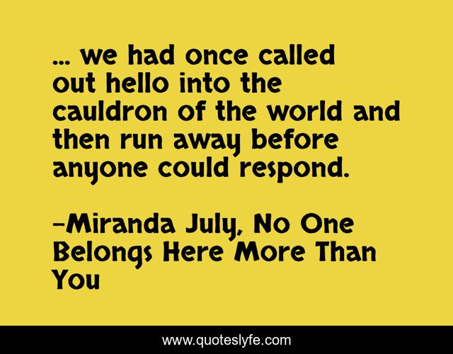 ... we had once called out hello into the cauldron of the world and then run away before anyone could respond.