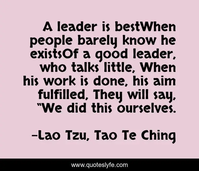 A leader is bestWhen people barely know he existsOf a good leader, who talks little, When his work is done, his aim fulfilled, They will say, “We did this ourselves.