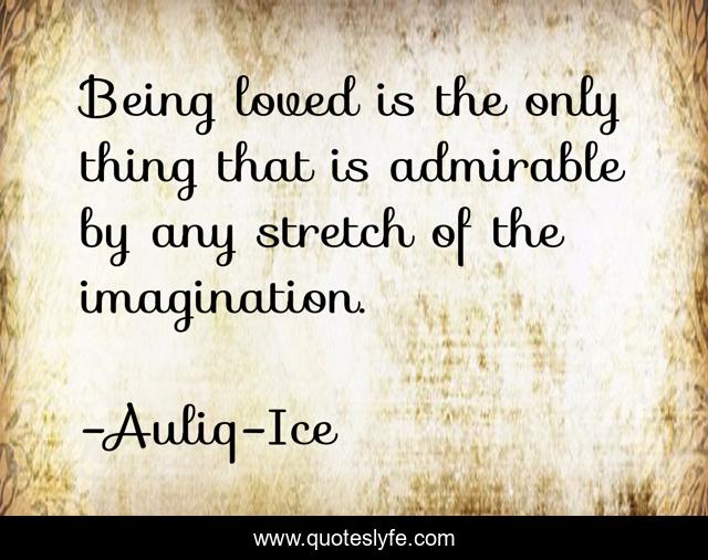 Being loved is the only thing that is admirable by any stretch of the imagination.