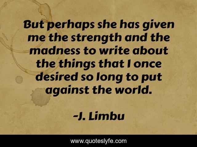 But perhaps she has given me the strength and the madness to write about the things that I once desired so long to put against the world.