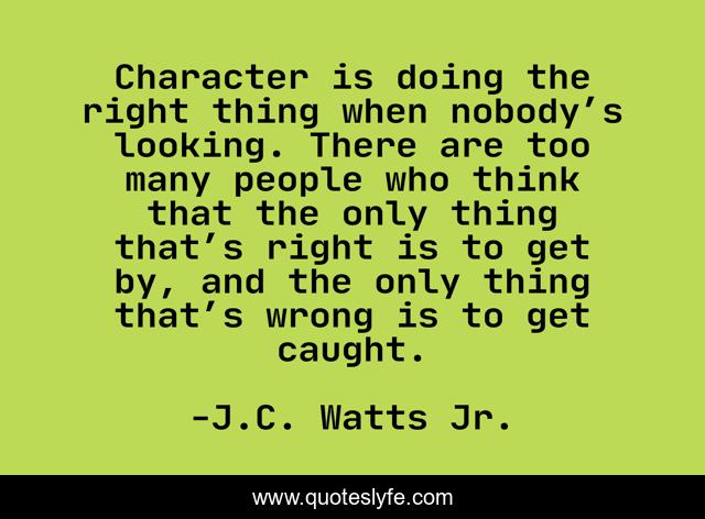 Character is doing the right thing when nobody’s looking. There are too many people who think that the only thing that’s right is to get by, and the only thing that’s wrong is to get caught.