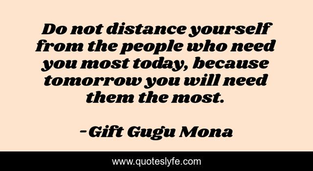 Do not distance yourself from the people who need you most today, because tomorrow you will need them the most.