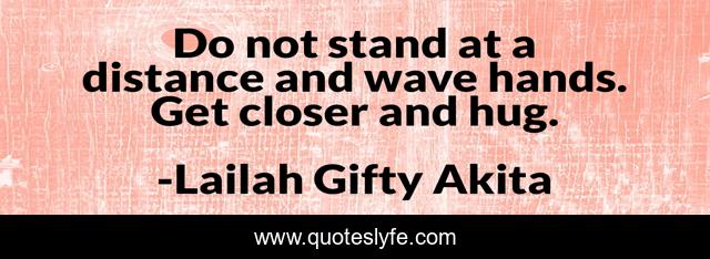 Do not stand at a distance and wave hands. Get closer and hug.