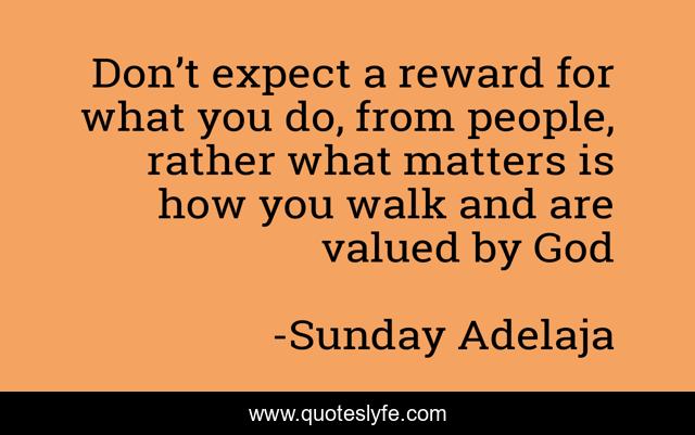 Don’t expect a reward for what you do, from people, rather what matters is how you walk and are valued by God