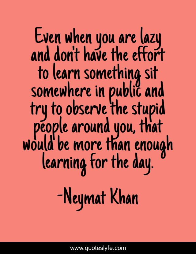 Even when you are lazy and don't have the effort to learn something sit somewhere in public and try to observe the stupid people around you, that would be more than enough learning for the day.