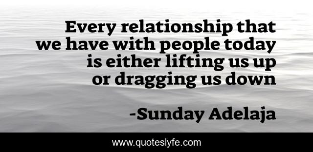 Every relationship that we have with people today is either lifting us up or dragging us down