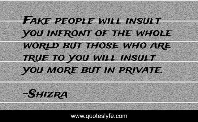 Fake people will insult you infront of the whole world but those who are true to you will insult you more but in private.
