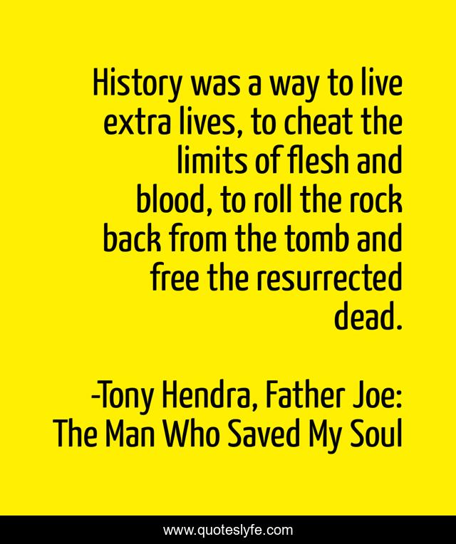 History was a way to live extra lives, to cheat the limits of flesh and blood, to roll the rock back from the tomb and free the resurrected dead.