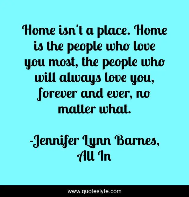 Home isn't a place. Home is the people who love you most, the people who will always love you, forever and ever, no matter what.