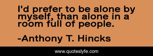 I'd prefer to be alone by myself, than alone in a room full of people.