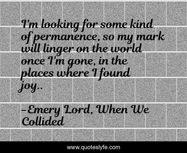 I'm looking for some kind of permanence, so my mark will linger on the world once I'm gone, in the places where I found joy..