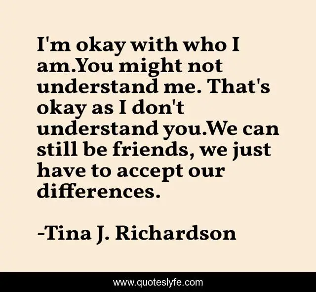 I'm okay with who I am.You might not understand me. That's okay as I don't understand you.We can still be friends, we just have to accept our differences.