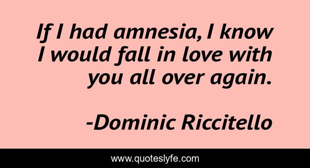 If I had amnesia, I know I would fall in love with you all over again.
