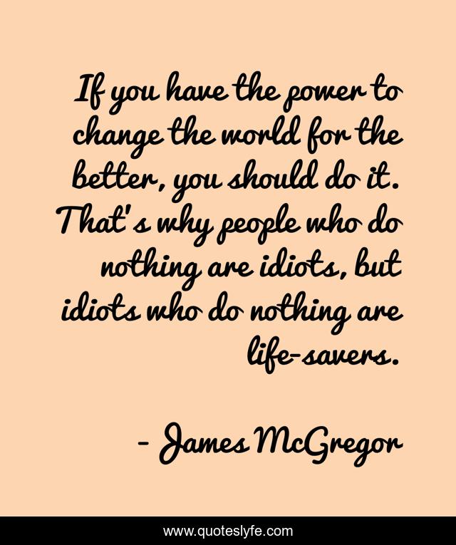 If you have the power to change the world for the better, you should do it. That's why people who do nothing are idiots, but idiots who do nothing are life-savers.