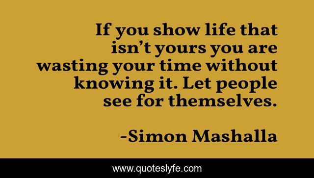 If you show life that isn’t yours you are wasting your time without knowing it. Let people see for themselves.