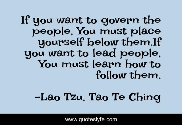 If you want to govern the people, You must place yourself below them.If you want to lead people, You must learn how to follow them.