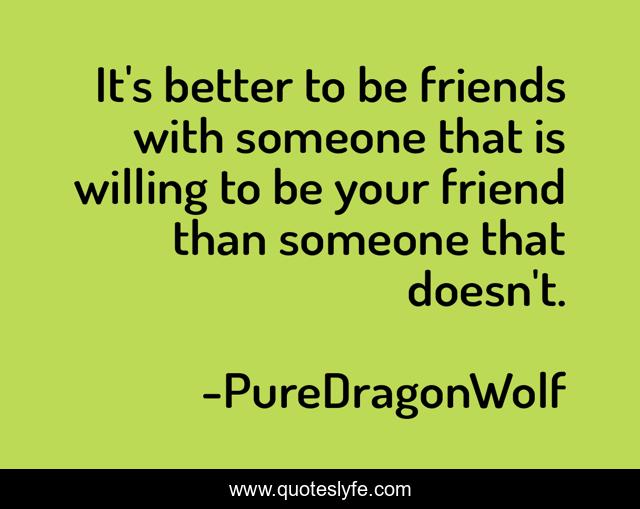 It's better to be friends with someone that is willing to be your friend than someone that doesn't.
