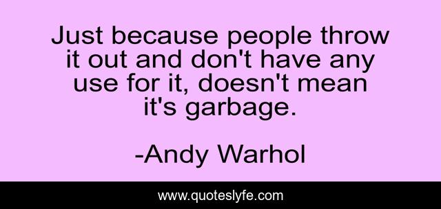 Just because people throw it out and don't have any use for it, doesn't mean it's garbage.