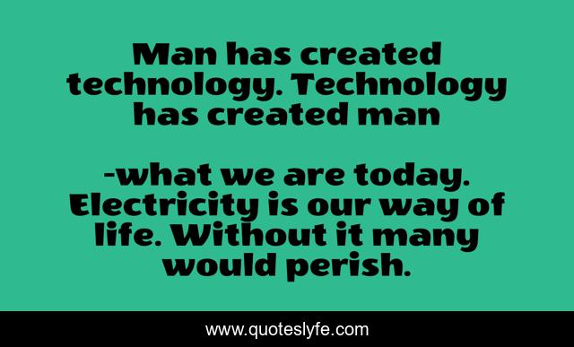 Man has created technology. Technology has created man