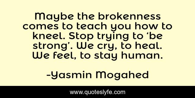 Maybe the brokenness comes to teach you how to kneel. Stop trying to ‘be strong’. We cry, to heal. We feel, to stay human.