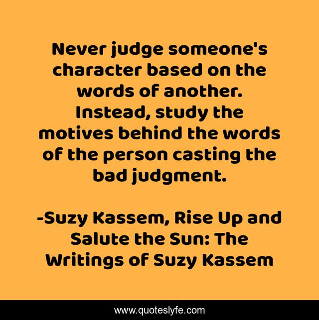Never judge someone's character based on the words of another. Instead, study the motives behind the words of the person casting the bad judgment.