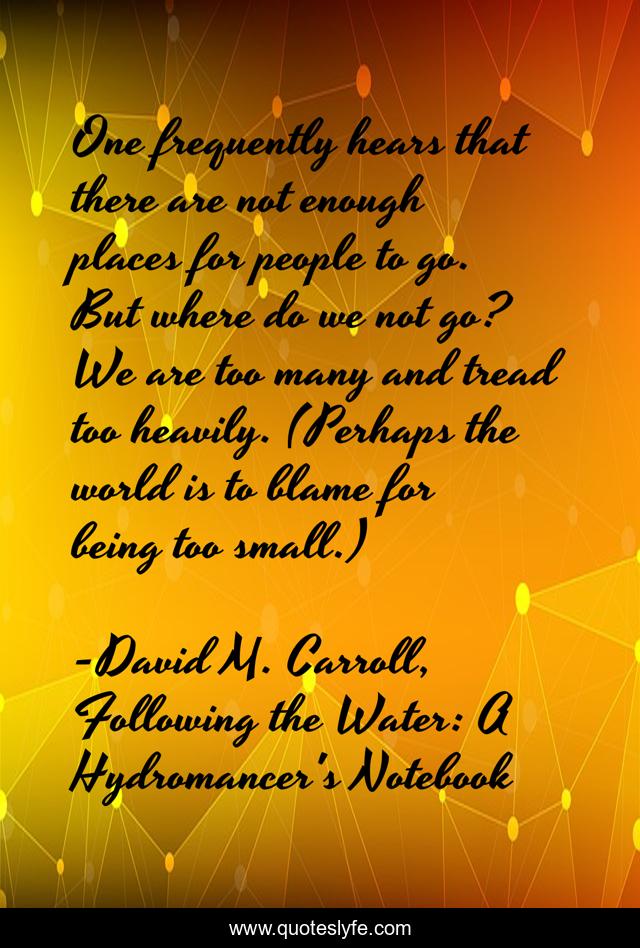One frequently hears that there are not enough places for people to go. But where do we not go? We are too many and tread too heavily. (Perhaps the world is to blame for being too small.)