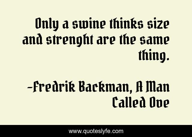 Only a swine thinks size and strenght are the same thing.