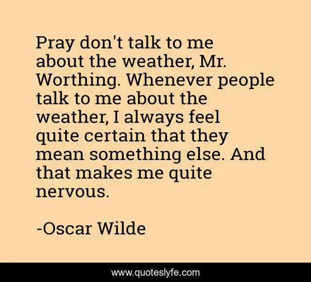 Pray don't talk to me about the weather, Mr. Worthing. Whenever people talk to me about the weather, I always feel quite certain that they mean something else. And that makes me quite nervous.