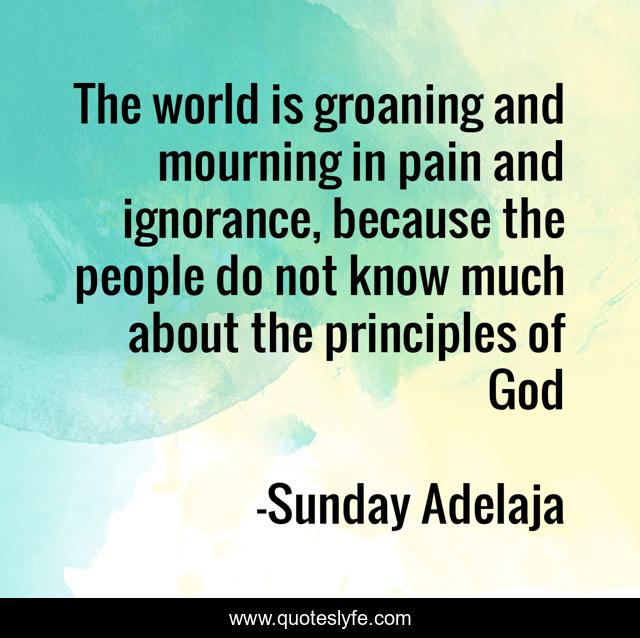 The world is groaning and mourning in pain and ignorance, because the people do not know much about the principles of God