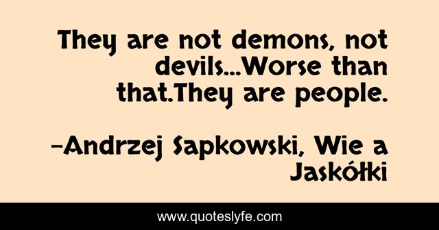 They are not demons, not devils...Worse than that.They are people.