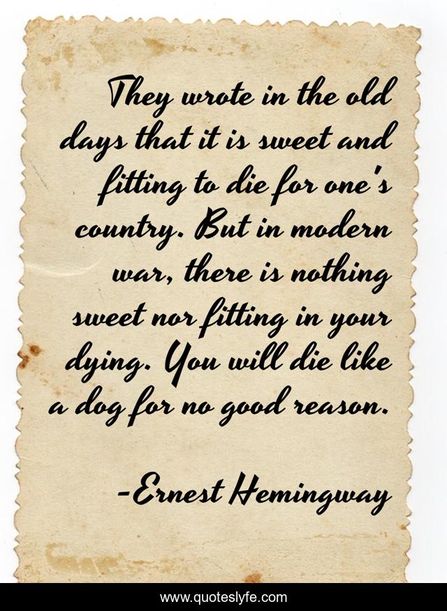They wrote in the old days that it is sweet and fitting to die for one's country. But in modern war, there is nothing sweet nor fitting in your dying. You will die like a dog for no good reason.