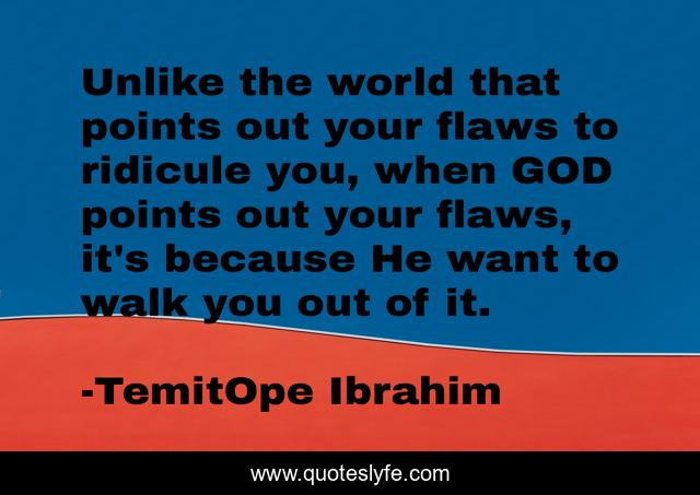 Unlike the world that points out your flaws to ridicule you, when GOD points out your flaws, it's because He want to walk you out of it.