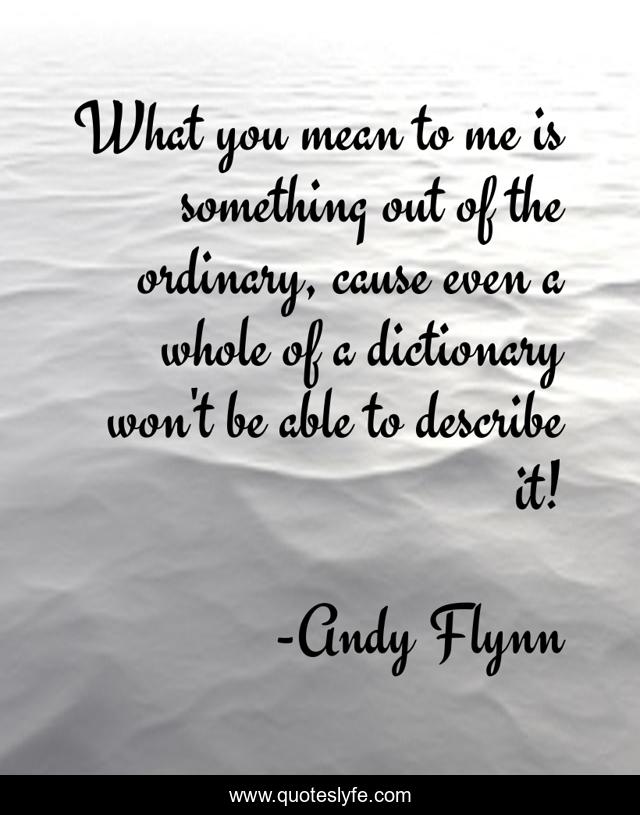 What you mean to me is something out of the ordinary, cause even a whole of a dictionary won't be able to describe it!