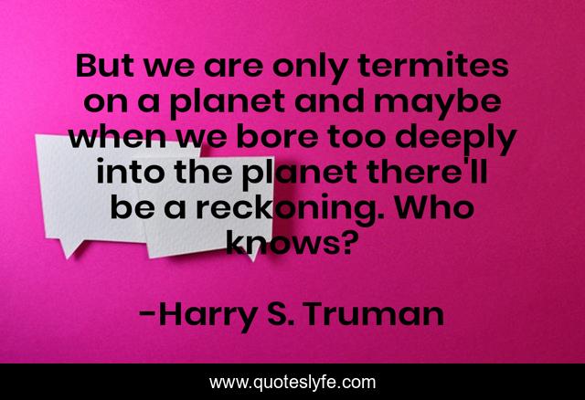 But we are only termites on a planet and maybe when we bore too deeply into the planet there'll be a reckoning. Who knows?