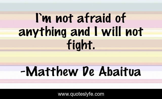 I’m not afraid of anything and I will not fight.