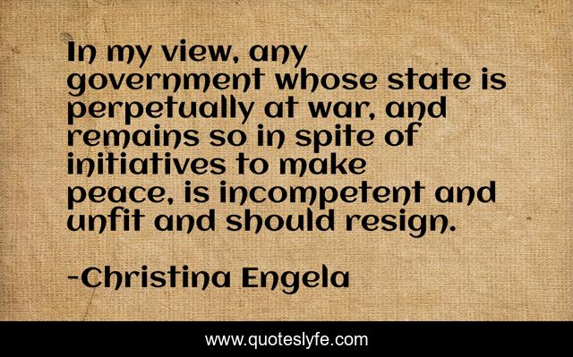 In my view, any government whose state is perpetually at war, and remains so in spite of initiatives to make peace, is incompetent and unfit and should resign.