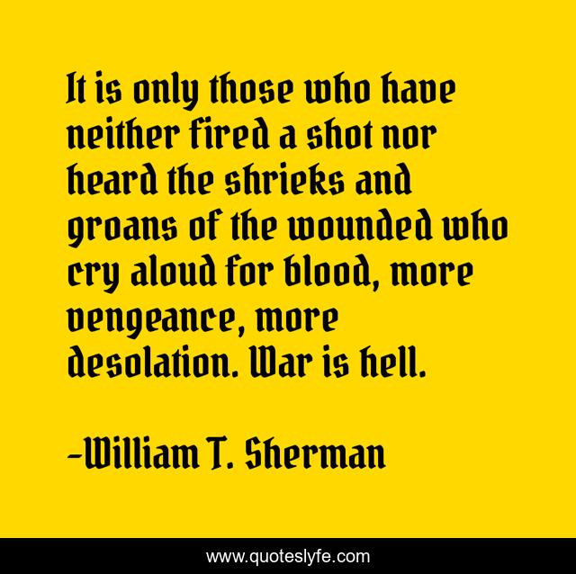 It is only those who have neither fired a shot nor heard the shrieks and groans of the wounded who cry aloud for blood, more vengeance, more desolation. War is hell.