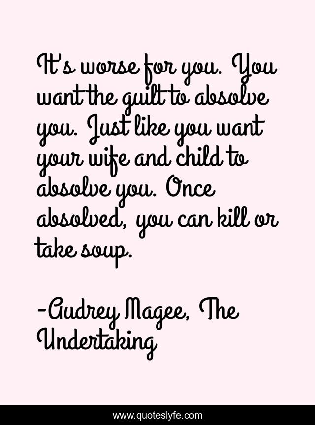 It's worse for you. You want the guilt to absolve you. Just like you want your wife and child to absolve you. Once absolved, you can kill or take soup.