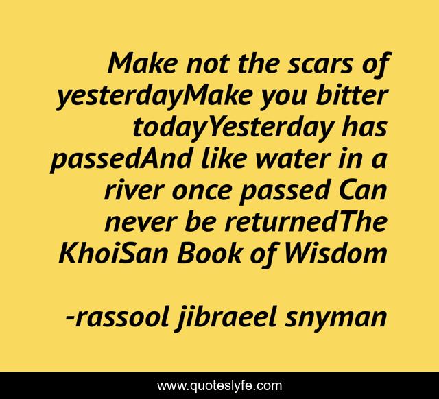 Make not the scars of yesterdayMake you bitter todayYesterday has passedAnd like water in a river once passed Can never be returnedThe KhoiSan Book of Wisdom