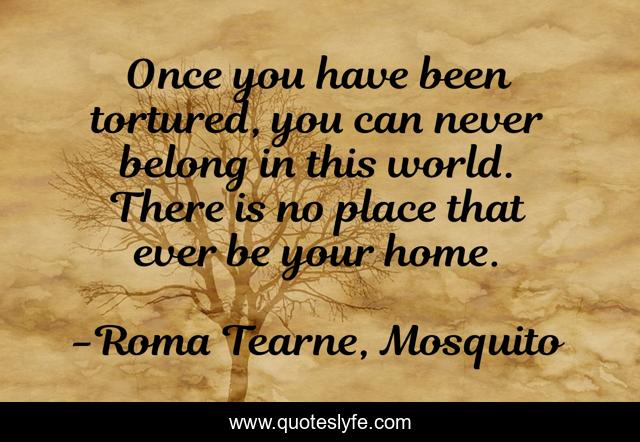 Once you have been tortured, you can never belong in this world. There is no place that ever be your home.