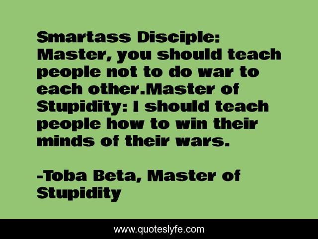 Smartass Disciple: Master, you should teach people not to do war to each other.Master of Stupidity: I should teach people how to win their minds of their wars.