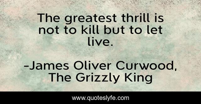 The greatest thrill is not to kill but to let live.