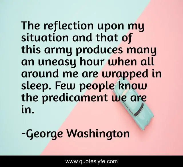 The reflection upon my situation and that of this army produces many an uneasy hour when all around me are wrapped in sleep. Few people know the predicament we are in.