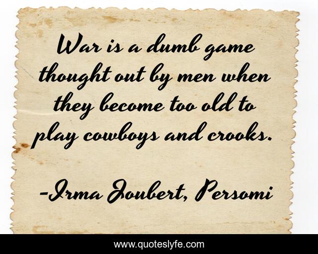 War is a dumb game thought out by men when they become too old to play cowboys and crooks.